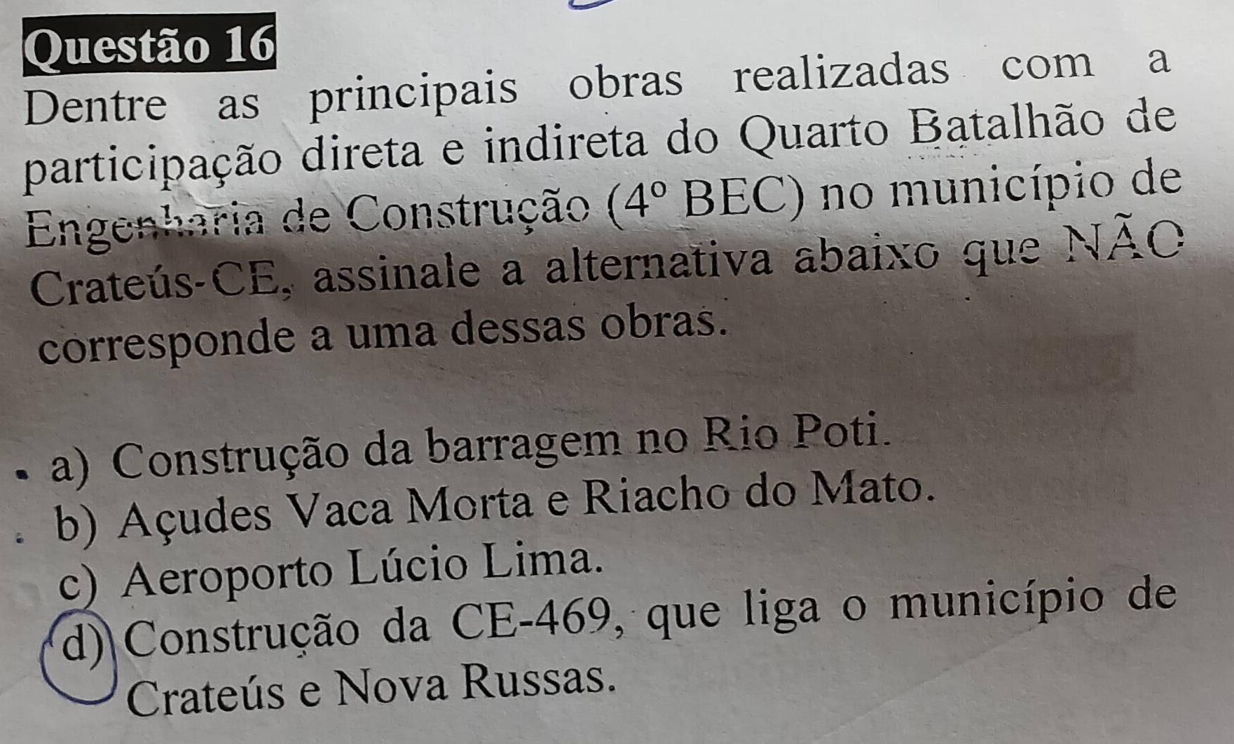 Dentre as principais obras realizadas com a
participação direta e indireta do Quarto Batalhão de
Engenharia de Construção (4°BEC) no município de
Crateús-CE, assinale a alternativa abaixo que Noverline AC
corresponde a uma dessas obras.
a) Construção da barragem no Rio Poti.
b) Açudes Vaca Morta e Riacho do Mato.
c) Aeroporto Lúcio Lima.
d) Construção da CE- 469, que liga o município de
Crateús e Nova Russas.