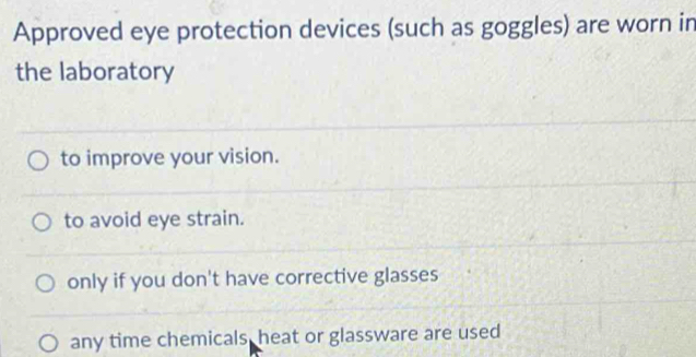 Approved eye protection devices (such as goggles) are worn in
the laboratory
to improve your vision.
to avoid eye strain.
only if you don't have corrective glasses
any time chemicals, heat or glassware are used