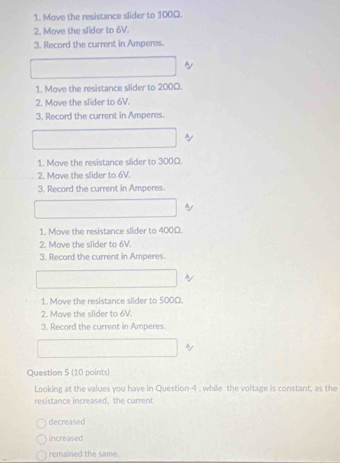Move the resistance slider to 100Ω. 
2. Move the slider to 6V. 
3. Record the current in Amperes. 
~ 
1. Move the resistance slider to 200Ω. 
2. Move the slider to 6V. 
3. Record the current in Amperes. 
~ 
1. Move the resistance slider to 300Ω. 
2. Move the slider to 6V. 
3. Record the current in Amperes. 
by 
1. Move the resistance slider to 400Ω. 
2. Move the slider to 6V. 
3. Record the current in Amperes. 
A 
1. Move the resistance slider to 500Ω. 
2. Move the slider to 6V. 
3. Record the current in Amperes. 
Ay 
Question 5 (10 points) 
Looking at the values you have in Question-4 , while the voltage is constant, as the 
resistance increased, the current 
decreased 
increased 
remained the same.