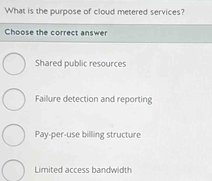 What is the purpose of cloud metered services?
Choose the correct answer
Shared public resources
Failure detection and reporting
Pay-per-use billing structure
Limited access bandwidth