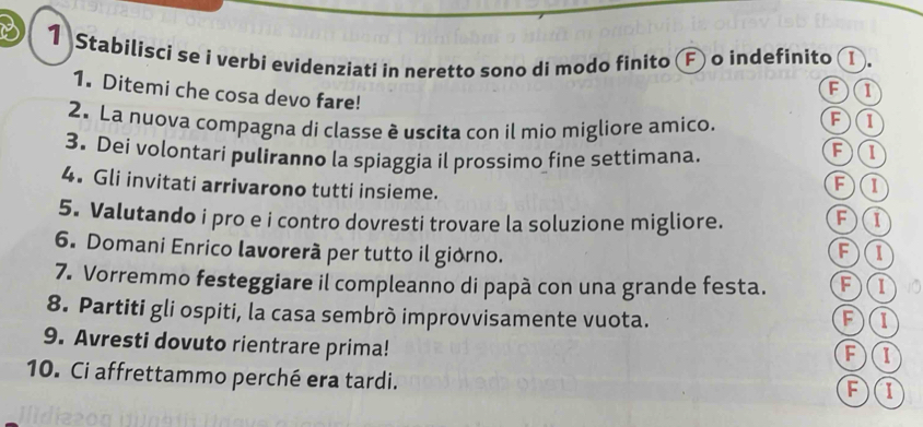 Stabilisci se i verbi evidenziati in neretto sono di modo finito F o indefinito ①.
1. Ditemi che cosa devo fare!
F①
2. La nuova compagna di classe è uscita con il mio migliore amico.
F①
3. Dei volontarí puliranno la spiaggia il prossimo fine settimana.
4. Gli invitati arrivarono tutti insieme.
F①
5. Valutando i pro e i contro dovresti trovare la soluzione migliore. F①
6. Domani Enrico lavorerã per tutto il giorno.
F①
7. Vorremmo festeggiare il compleanno di papà con una grande festa. F①
8. Partiti gli ospiti, la casa sembrò improvvisamente vuota. F①
9. Avresti dovuto rientrare prima! F)①
10. Ci affrettammo perché era tardi.
F①