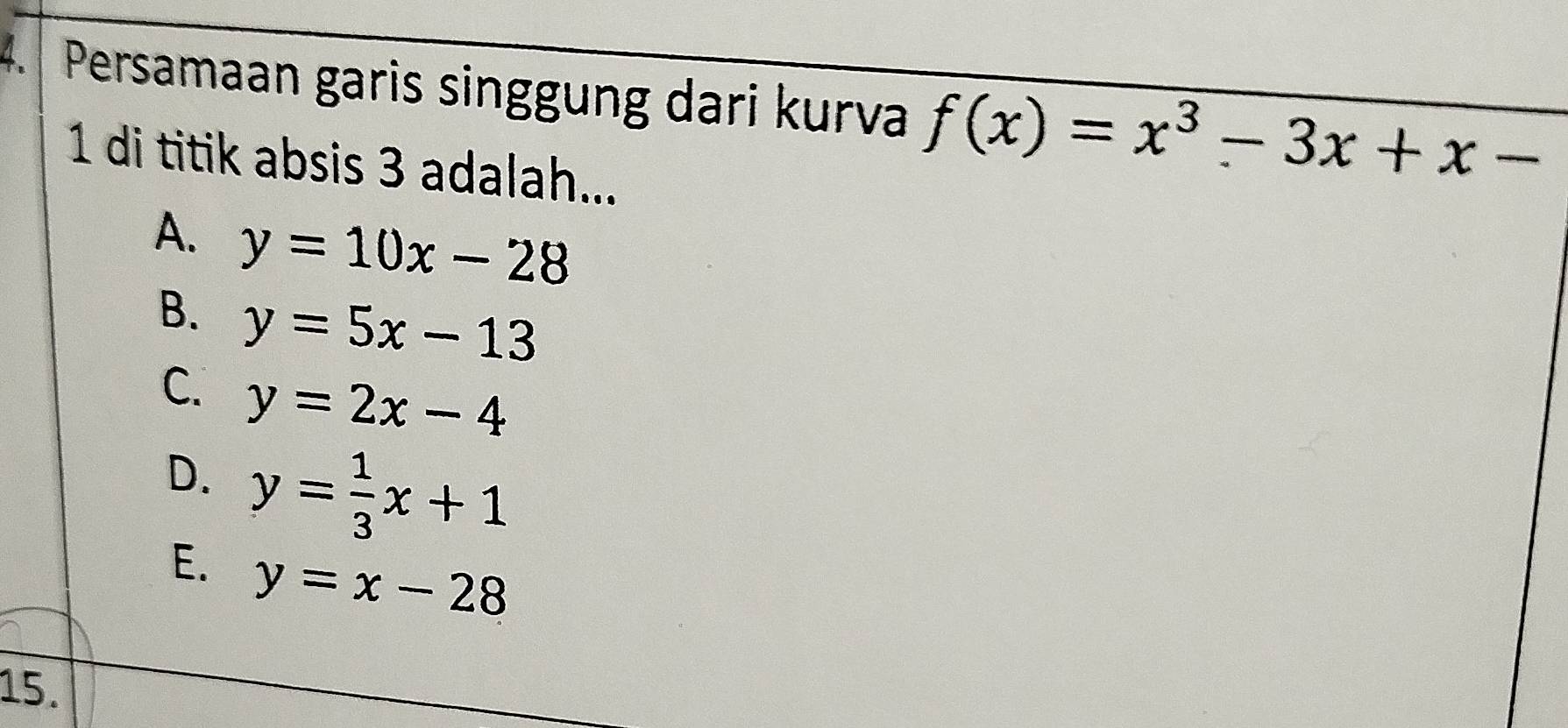 Persamaan garis singgung dari kurva f(x)=x^3-3x+x-
1 di titik absis 3 adalah...
A. y=10x-28
B. y=5x-13
C. y=2x-4
D. y= 1/3 x+1
E. y=x-28
15.