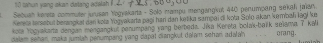 tahun yang akan datang adalah ? . 
Sebuah kereta commuter jurusan Yogyakarta - Solo mampu mengangkut 440 penumpang sekali jalan. 
Kereta tersebut berangkat dari kota Yogyakarta pagi hari dan ketika sampai di kota Solo akan kembali lagi ke 
kota Yogyakarta dengan mengangkut penumpang yang berbeda. Jika Kereta bolak-balik selama 7 kali 
dalam sehan, maka jumlah penumpang yang dapat diangkut dalam sehari adalah . . . orang.