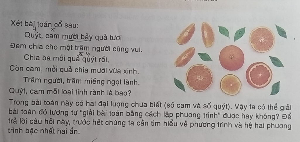 Xét bài toán cổ sau: 
Quýt, cam mười bảy quả tươi 
Đem chia cho một trăm người cùng vui. 
Chia ba mỗi quả quýt rồi, 
Còn cam, mỗi quả chia mười vừa xinh. 
Trăm người, trăm miếng ngọt lành. 
Quýt, cam mỗi loại tính rành là bao? 
Trong bài toán này có hai đại lượng chưa biết (số cam và số quýt). Vậy ta có thể giải 
bài toán đó tương tự “giải bài toán bằng cách lập phương trình” được hay không? Để 
trả lời câu hỏi này, trước hết chúng ta cần tìm hiểu về phương trình và hệ hai phương 
trình bậc nhất hai ẩn.