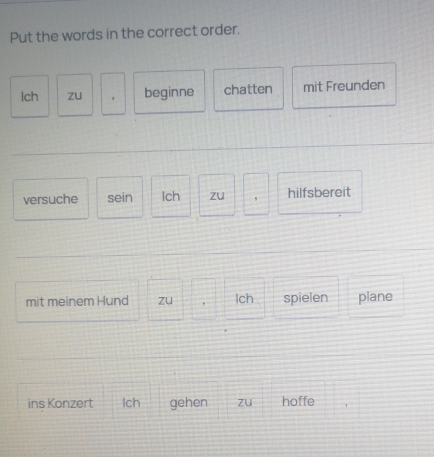 Put the words in the correct order. 
Ich zu ' beginne chatten mit Freunden 
versuche sein Ich zu hilfsbereit 
mit meinem Hund zu , Ich spielen plane 
ins Konzert lch gehen zu hoffe