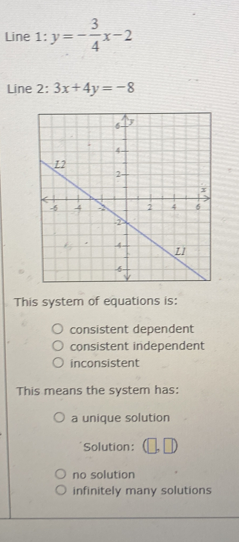 Line 1:y=- 3/4 x-2
Line 2: 3x+4y=-8
This system of equations is:
consistent dependent
consistent independent
inconsistent
This means the system has:
a unique solution
Solution:
no solution
infinitely many solutions