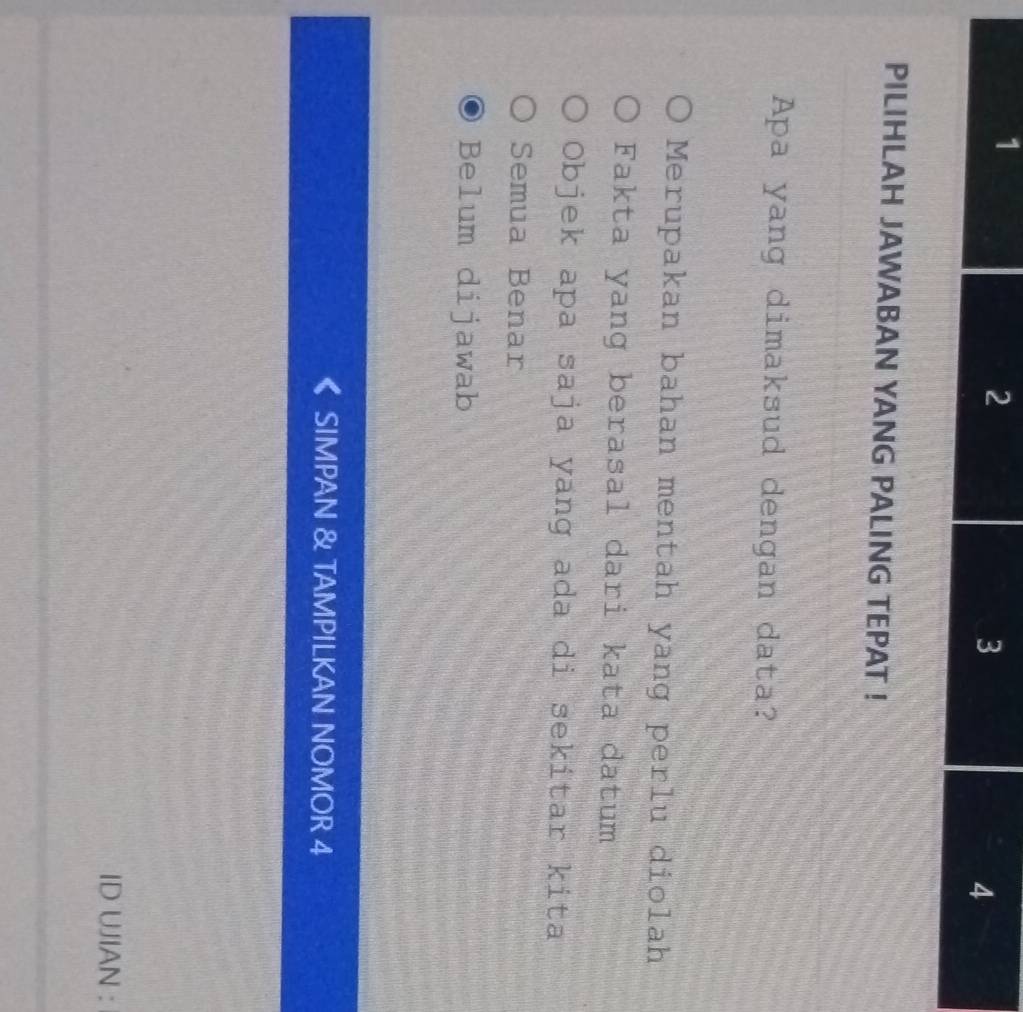 PILIHLAH JAWABAN YANG PALING TEPAT !
Apa yang dimaksud dengan data?
Merupakan bahan mentah yang perlu diolah
Fakta yang berasal dari kata datum
Objek apa saja yang ada di sekitar kita
Semua Benar
Belum dijawab
SIMPAN & TAMPILKAN NOMOR 4
ID UJIAN :