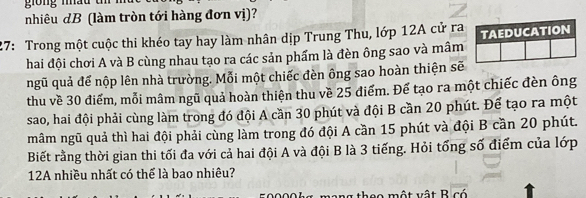 nhiêu dB (làm tròn tới hàng đơn vị)? 
27: Trong một cuộc thi khéo tay hay làm nhân dịp Trung Thu, lớp 12A cử ra TAEDUCATION 
hai đội chơi A và B cùng nhau tạo ra các sản phẩm là đèn ông sao và mâm 
ngũ quả để nộp lên nhà trường. Mỗi một chiếc đèn ông sao hoàn thiện sẽ 
thu về 30 điểm, mỗi mâm ngũ quả hoàn thiện thu về 25 điểm. Đế tạo ra một chiếc đèn ông 
sao, hai đội phải cùng làm trong đó đội A cần 30 phút và đội B cần 20 phút. Để tạo ra một 
mâm ngũ quả thì hai đội phải cùng làm trong đó đội A cần 15 phút và đội B cần 20 phút. 
Biết rằng thời gian thi tối đa với cả hai đội A và đội B là 3 tiếng. Hỏi tổng số điểm của lớp 
12A nhiều nhất có thể là bao nhiêu? 
một vật B có