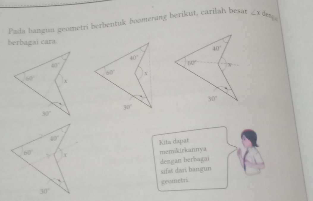 Pada bangun geometri berbentuk boomerang berikut, carilah besar ∠ x denga
berbagai cara.
40°
60° X
30°
Kita dapat
memikirkannya
dengan berbagai
sifat dari bangun
geometri.