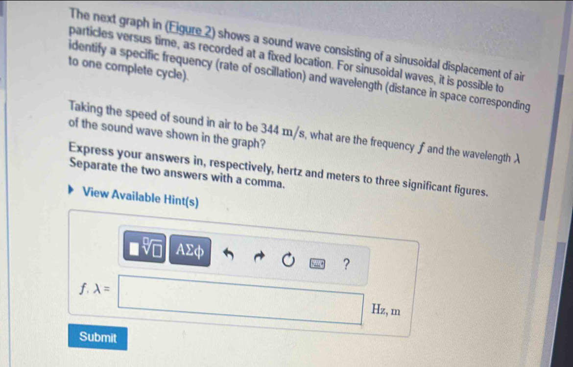 The next graph in (Figure 2) shows a sound wave consisting of a sinusoidal displacement of air 
particles versus time, as recorded at a fixed location. For sinusoidal waves, it is possible to 
to one complete cycle). 
identify a specific frequency (rate of oscillation) and wavelength (distance in space corresponding 
Taking the speed of sound in air to be 344 m/s, what are the frequency f and the wavelength λ of the sound wave shown in the graph? 
Express your answers in, respectively, hertz and meters to three significant figures. 
Separate the two answers with a comma. 
View Available Hint(s)
□ sqrt[□](□ ) AΣφ
?
f lambda =□ Hz, m
Submit