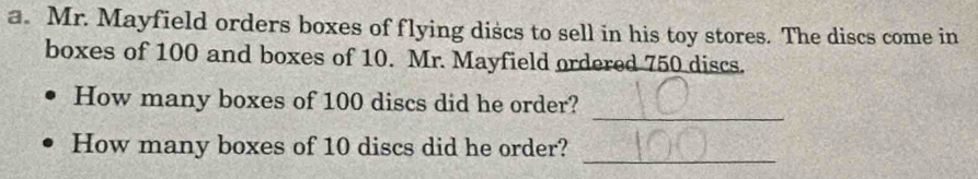 Mr. Mayfield orders boxes of flying discs to sell in his toy stores. The discs come in 
boxes of 100 and boxes of 10. Mr. Mayfield ordered 750 discs. 
_ 
How many boxes of 100 discs did he order? 
_ 
How many boxes of 10 discs did he order?