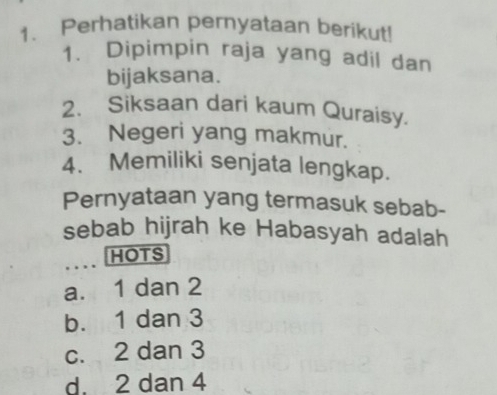 Perhatikan pernyataan berikut!
1. Dipimpin raja yang adil dan
bijaksana.
2. Siksaan dari kaum Quraisy.
3. Negeri yang makmur.
4. Memiliki senjata lengkap.
Pernyataan yang termasuk sebab-
sebab hijrah ke Habasyah adalah
HOTS
a. 1 dan 2
b. 1 dan 3
c. 2 dan 3
d. 2 dan 4