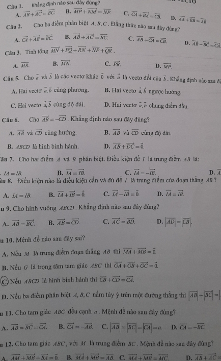 Khẳng định nào sau đầy đúng?
A. vector AB+vector AC=vector BC B. vector MP+vector NM=vector NP. C. vector CA+vector BA=vector CB. D. vector AA+vector BB=vector AB.
Câu 2. Cho ba điểm phân biệt A, B, C . Đẳng thức nào sau đây đúng?
A. vector CA+vector AB=vector BC. B. vector AB+vector AC=vector BC. C. overline AB+overline CA=overline CB. D.
Câu 3. Tính tổng vector MN+vector PQ+vector RN+vector NP+vector QR. vector AB-vector BC=vector CA
A. vector MR. B. vector MN. C. vector PR. D. vector MP.
Câu 5. Cho ở và 5 là các vectơ khác vector 0 với vector a là vectơ đổi của vector b Khẳng định nào sau đá
A. Hai vecto vector a,vector b cùng phương. B. Hai vecto vector a,vector b ngược hướng.
C. Hai vectơ vector a,vector b cùng độ dài. D. Hai vecto vector a,vector b chung điểm đầu.
Câu 6. Cho vector AB=-vector CD. Khẳng định nào sau đây đúng?
A. overline AB và vector CD cùng hướng. B. overline AB và vector CD cùng độ dài.
B. ABCD là hình bình hành. D. vector AB+vector DC=vector 0.
Tâu 7. Cho hai điểm A và B phân biệt. Điều kiện để / là trung điểm AB là:
IA=IB. B. vector IA=vector IB. C. vector IA=-vector IB. D. overline A
ầu 8. Điều kiện nào là điều kiện cần và đủ để / là trung điểm của đoạn thẳng AB ?
A. IA=IB. B. vector IA+vector IB=vector 0. C. vector IA-vector IB=vector 0. D. vector IA=vector IB.
Au 9. Cho hình vuông ABCD . Khẳng định nào sau đây đúng?
A. vector AB=vector BC. B. vector AB=vector CD. C. vector AC=vector BD. D. |vector AD|=|vector CB|.
u 10. Mệnh đề nào sau đây sai?
A. Nếu M là trung điểm đoạn thẳng AB thì vector MA+vector MB=vector 0.
B. Nếu G là trọng tâm tam giác ABC thì vector GA+vector GB+vector GC=vector 0.
C Nếu ABCD là hình bình hành thì vector CB+vector CD=vector CA.
D. Nếu ba điểm phân biệt A, B,C nằm tùy ý trên một đường thẳng thì |vector AB|+|vector BC|=|
u 11. Cho tam giác ABC đều cạnh a . Mệnh đề nào sau đây đúng?
A. vector AB=vector BC=vector CA. B. vector CA=-vector AB. C. |vector AB|=|vector BC|=|vector CA|=a D. vector CA=-vector BC.
m 12. Cho tam giác ABC , với M là trung điểm BC . Mệnh đề nào sau đây đúng?
A. vector AM+vector MB+vector BA=vector 0. B. vector MA+vector MB=vector AB. C. vector MA+vector MB=vector MC D. vector AB+vector AC=