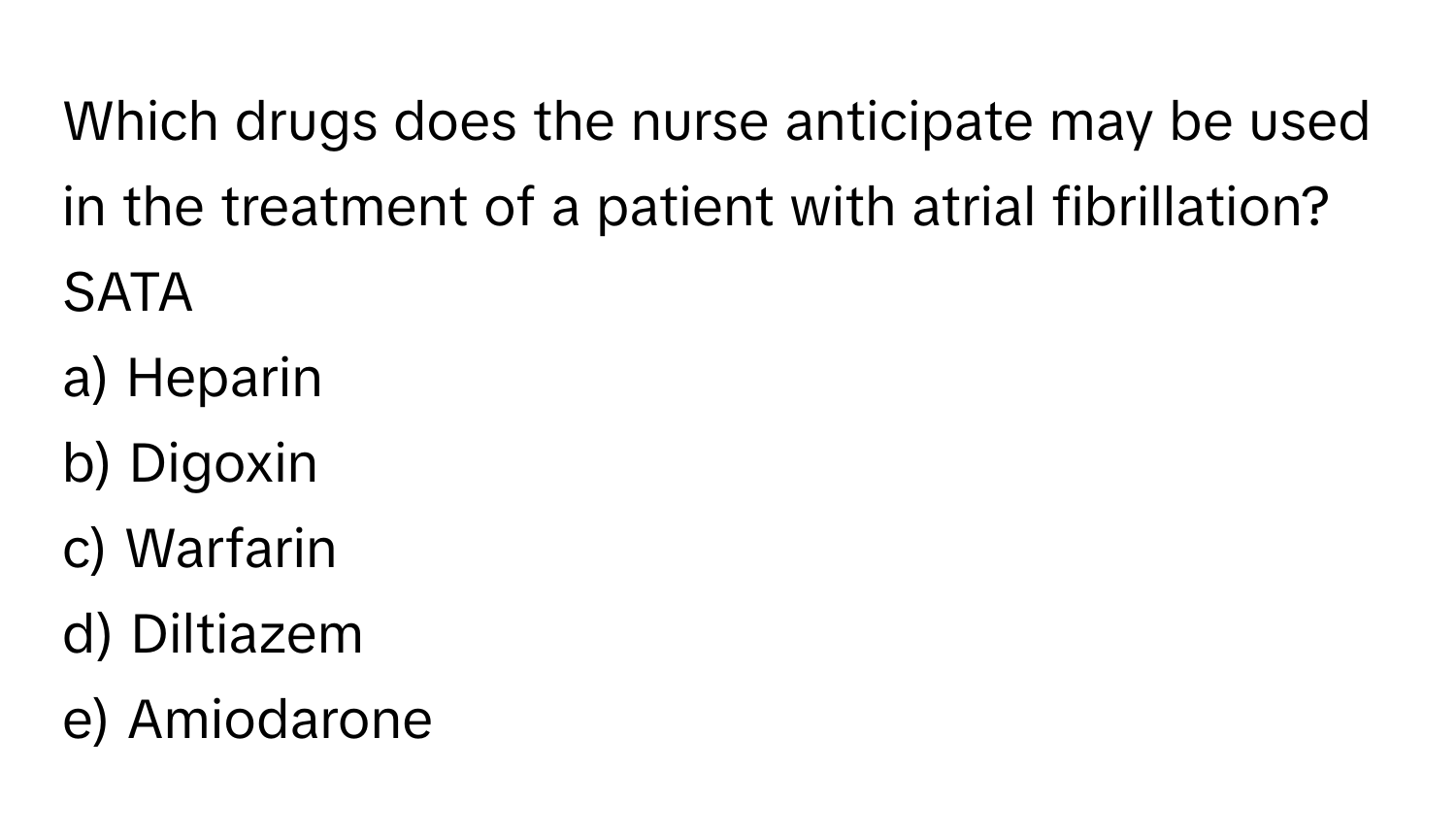 Which drugs does the nurse anticipate may be used in the treatment of a patient with atrial fibrillation? SATA 

a) Heparin 
b) Digoxin 
c) Warfarin 
d) Diltiazem 
e) Amiodarone