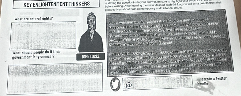 KEY ENLIGHTENMENT THINKERS restating the question(s) in your answer. Be sure to highlight your evance 
before writing. After learning the main ideas of each thinker, you will write tweets from their 
perspectives about both contemporary and historical issues. 
What are natural rights? 
Locke was famous for arguing that the divine right of kings is 
supported neither by scripture (The Bible) nor by the use of reason 
and therefore illegitimate. Locke's Two Treatises of Civil 
Goverment was published after the Glorious Revolution of 1688. 
brought William of Orange and Mary to the throne and a Constitutiona 
Monarchy was established in England 
In this work Locke gives us a theory of natural rights. According to the 
What should people do if their 
government is tyrannical? JOHN LOCKE laws of nature, all men have certain God given rights. Locke explains 
that all people are entitled to "Life, Liberty, and Property” (their natural 
rights) He also argues that citizens have the right to revolt against 
tyrannical (unfair and oppressive) governments 
create a Twitter 
@ handle