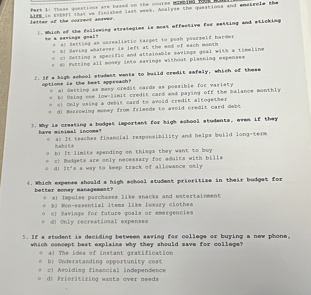 These questions are based on the course MINDING YoUR MUN
LIFE in EVERFI that we finished last week. Analyze the questions and encircle the
letter of the correct answer.
l. Which of the following strategies is most effective for setting and sticking
to a savings goal?
a) Setting an unrealistic target to push yourself harder
b) Saving whatever is left at the end of each month
c) Setting a specific and attainable savings goal with a timeline
d) Putting all money into savings without planning expenses
2. If a high school student wants to build credit safely, which of these
options is the best approach?
a) Getting as many credit cards as possible for variety
b) Using one low-limit credit card and paying off the balance monthly
c) Only using a debit card to avoid credit altogether
d) Borrowing money from friends to avoid credit card debt
3. Why is creating a budget important for high school students, even if they
have minimal income?
a) It teaches financial responsibility and helps build long-term
habits
b) It limits spending on things they want to buy
c) Budgets are only necessary for adults with bills
d) It's a way to keep track of allowance only
4. Which expense should a high school student prioritize in their budget for
better money management?
a) Impulse purchases like snacks and entertainment
b) Non-essential items like luxury clothes
c) Savings for future goals or emergencies
d) Only recreational expenses
5. If a student is deciding between saving for college or buying a new phone,
which concept best explains why they should save for college?
a) The idea of instant gratification
b) Understanding opportunity cost
c) Avoiding financial independence
d) Prioritizing wants over needs