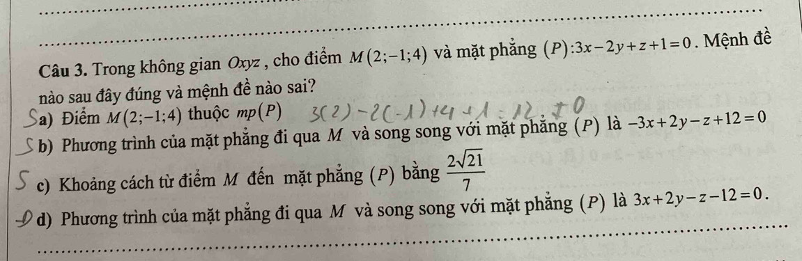 Trong không gian Oxyz , cho điểm M(2;-1;4) và mặt phăng (P) ):3x-2y+z+1=0. Mệnh đề
nào sau đây đúng và mệnh đề nào sai?
a) Điểm M(2;-1;4) thuộc mp(P)
b) Phương trình của mặt phẳng đi qua M và song song với mặt phăng (P) là -3x+2y-z+12=0
c) Khoảng cách từ điểm M đến mặt phẳng (P) bằng  2sqrt(21)/7 
d) Phương trình của mặt phẳng đi qua M và song song với mặt phẳng (P) là 3x+2y-z-12=0.