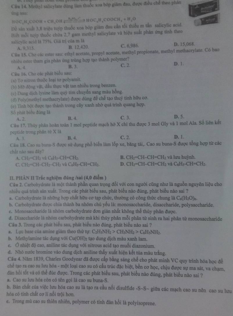 Cầu 14. Methyl salicylate dùng làm thuốc xoa bóp giảm đau, được điều chế theo phân
úng sau:
HOC_2H_4COOH+CH_3_2HOC,H_4^(+H)H_2HOH_4COOCH_3+H_2O
Để sân xuất 3,8 triệu tuýp thuốc xoa bóp giảm đau cần tối thiểu m tần salicylic acid.
Biết mỗi tuyp thuốc chứa 2,7 gam methyl salicylate và hiệu suất phản ứng tính theo
salicylic acid là 75%. Giá trị của m là
A. 9,315. B. 12,420. C. 6,986. D. 15,068.
Câu 15. Cho các ester sau: ethyl acetate, propyl acetate, methyl propionate, methyl methacrylate. Có bao
nhiêu ester tham gia phản ứng trùng hợp tạo thành polymer?
C. 2.
A. 4. B. 3. D. 1.
Câu 16. Cho các phát biểu sau:
(a) To nitron thuộc loại to polyamit.
(b) Mờ động vật, đầu thực vật tan nhiều trong benzen.
(c) Dung dịch lysine làm quỳ tím chuyển sang mâu hồng.
(d) Poly(methyl methacrylate) được dùng để chế tạo thuỷ tinh hữu cơ.
(c) Tĩnh bột được tạo thành trong cây xanh nhờ quá trình quang hợp.
Số phát biểu đủng là
A. 2. B. 4. C. 3. D. 5.
Câu 17. Thủy phân hoàn toàn 1 mol peptide mạch hở X chỉ thu được 3 mol Gly và 1 mol Ala. Số liên kết
peptide trong phân tử X là
A. 3. B. 4. C. 2. D. 1.
Câu 18. Cao su buna-S được sử dụng phổ biển làm lốp xe, băng tải,. Cao su buna-S được tổng hợp từ các
chất nào sau đây?
A. CH_2=CH_2 và C_6H_5-CH=CH_2. B. CH_2=CH-CH=CH_2 và lưu huỳnh.
C. CH_2=CH-CH_2-CH_3 và C_6H_5-CH=CH_2. D. CH_2=CH-CH=CH_2 và C_6H_5-CH=CH_2.
II. PHÀN II Trắc nghiệm đúng /sai (4,0 điểm )
Câu 2. Carbohydrate là một thành phần quan trọng đối với con người cũng như là nguồn nguyên liệu cho
nhiều quá trình sản xuất. Trong các phát biểu sau, phát biểu nào đúng, phát biểu nào sai ?
a. Carbohydrate là những hợp chất hữu cơ tạp chức, thường có công thức chung là C_n(H_2O)_n.
b. Carbohydrate được chia thành ba nhóm chủ yếu là: monosaccharide, disaccharide, polysaccharide.
e. Monosaccharide là nhóm carbohydrate đơn giản nhất không thể thủy phân được.
d. Disaccharide là nhóm carbohydrate mà khi thủy phân mỗi phân tử sinh ra hai phân tử monosaccharide
Câu 3. Trong các phát biểu sau, phát biểu nào đúng, phát biểu nào sai ?
a. Lực base của amine giảm theo thứ tự: C_2H_5NH_2>CH_3NH_2>C_6H_5NH_2.
b. Methylamine tác dụng với Cu(OH)_2 tạo dung dịch màu xanh lam.
e. Ở nhiệt độ cao, aniline tác dụng với nitrous acid tạo muối diazonium.
d. Nhỏ nước bromine vào dung dịch aniline thấy xuất hiện kết tủa màu trắng.
Câu 4. Năm 1839, Charles Goodyear đã được cấp bằng sáng chế cho phát minh VC quy trình hóa học đề
chế tạo ra cao su lưu hóa - một loại cao su có cấu trúc đặc biệt, bền cơ học, chịu được sự ma sát, va chạm,
đăn hồi tốt và có thể đúc được. Trong các phát biểu sau, phát biểu nào đúng, phát biểu nào sai ?
a. Cao su lưu hóa còn có tên gọi là cao su buna-S.
b. Bản chất của việc lưu hóa cao su là tạo ra cầu nối disulfide -S~S~ giữa các mạch cao su nên cao su lưu
hóa có tính chất cơ lí nổi trội hơn.
e. Trong mù cao su thiên nhiên, polymer có tính đàn hồi là polyisoprene.