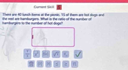 Current Skill 
There are 40 lunch items at the picnic. 15 of them are hot dogs and 
the rest are hamburgers. What is the ratio of the number of 
hamburgers to the number of hot dogs?
 Y/X  x^2 f(x) sqrt[3](x)
O S 2 π