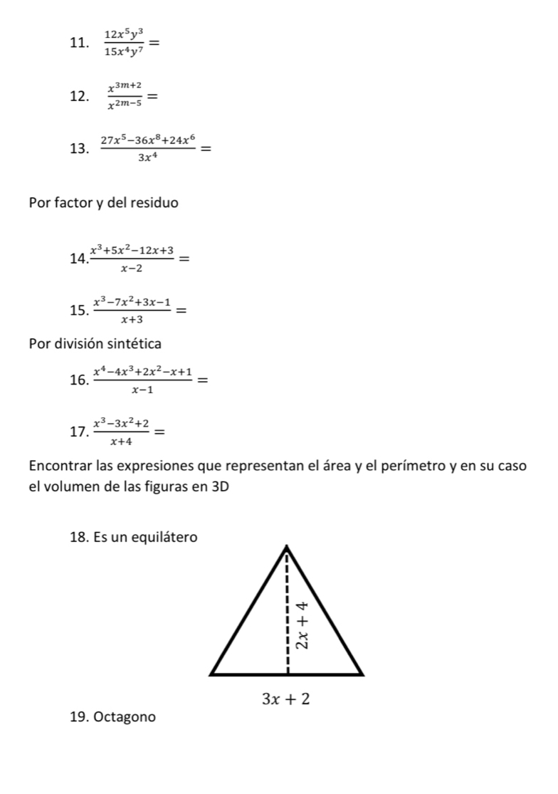  12x^5y^3/15x^4y^7 =
12.  (x^(3m+2))/x^(2m-5) =
13.  (27x^5-36x^8+24x^6)/3x^4 =
Por factor y del residuo
14.  (x^3+5x^2-12x+3)/x-2 =
15.  (x^3-7x^2+3x-1)/x+3 =
Por división sintética
16.  (x^4-4x^3+2x^2-x+1)/x-1 =
17.  (x^3-3x^2+2)/x+4 =
Encontrar las expresiones que representan el área y el perímetro y en su caso
el volumen de las figuras en 3D
18. Es un equilátero
19. Octagono