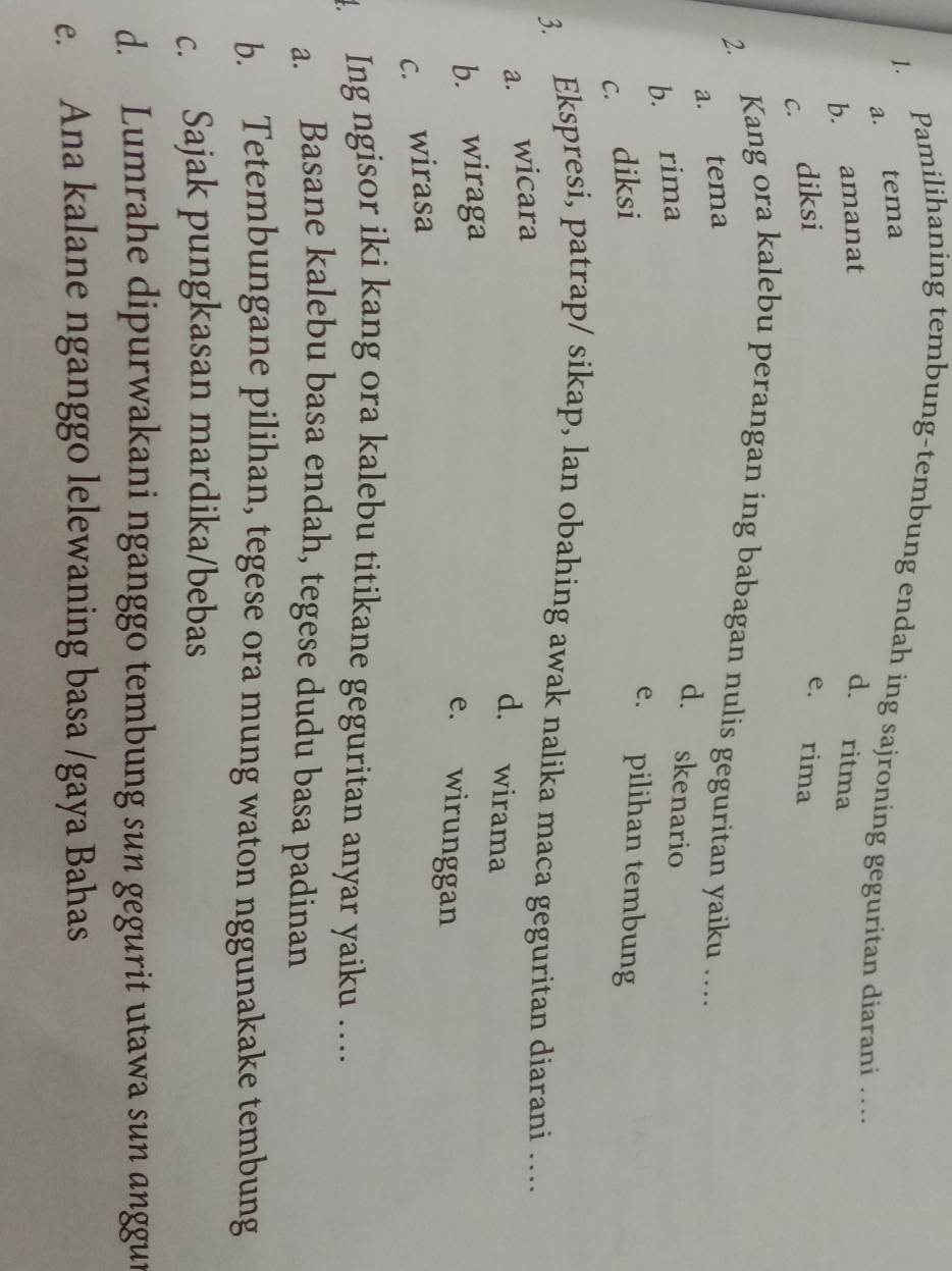 Pamilihaning tembung-tembung endah ing sajroning geguritan diarani …
a. tema
b. amanat d. ritma
c. diksi e. rima
2. Kang ora kalebu perangan ing babagan nulis geguritan yaiku …
a. tema
b. rima
d. skenario
c. diksi
e. pilihan tembung
3. Ekspresi, patrap/ sikap, lan obahing awak nalika maca geguritan diarani …
a. wicara
d. wirama
b. wiraga
e. wirunggan
c. wirasa
. Ing ngisor iki kang ora kalebu titikane geguritan anyar yaiku …
a. Basane kalebu basa endah, tegese dudu basa padinan
b. Tetembungane pilihan, tegese ora mung waton nggunakake tembung
c. Sajak pungkasan mardika/bebas
d. Lumrahe dipurwakani nganggo tembung sun gegurit utawa sun anggur
e. Ana kalane nganggo lelewaning basa /gaya Bahas