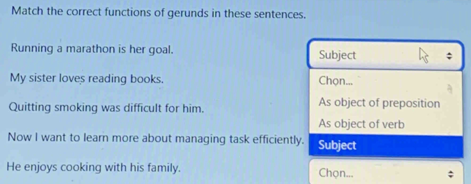 Match the correct functions of gerunds in these sentences.
Running a marathon is her goal.
Subject
My sister loves reading books. Chọn...
Quitting smoking was difficult for him.
As object of preposition
As object of verb
Now I want to learn more about managing task efficiently. Subject
He enjoys cooking with his family. Chọn...