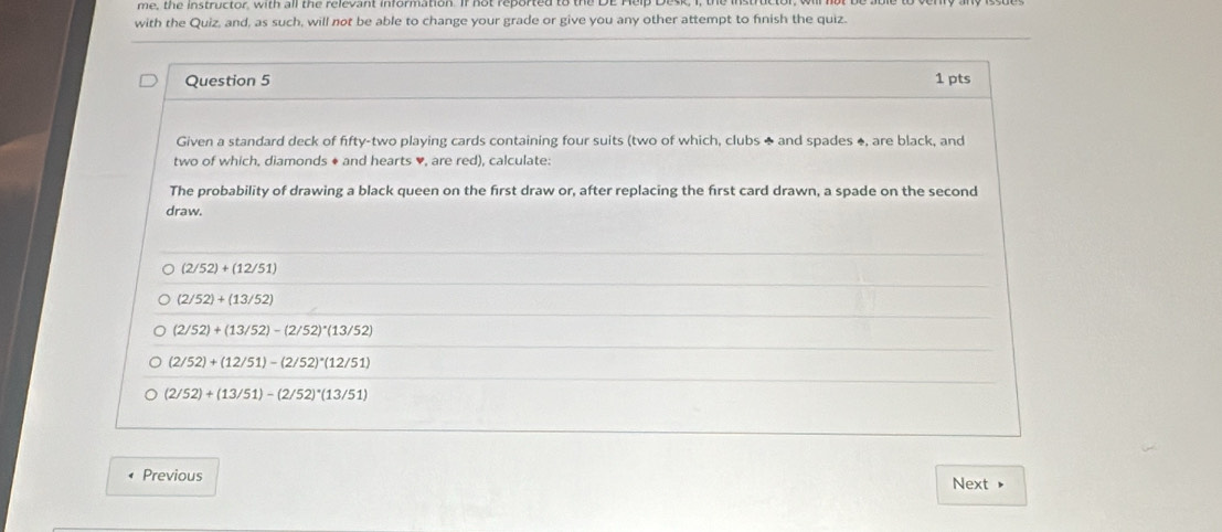 me, the instructor, with all the relevant information. If not reported to the L
with the Quiz, and, as such, will not be able to change your grade or give you any other attempt to finish the quiz.
Question 5 1 pts
Given a standard deck of fifty-two playing cards containing four suits (two of which, clubs ♣ and spades ♦, are black, and
two of which, diamonds ♦ and hearts ♥, are red), calculate:
The probability of drawing a black queen on the first draw or, after replacing the first card drawn, a spade on the second
draw.
(2/52)+(12/51)
(2/52)+(13/52)
(2/52)+(13/52)-(2/52)· (13/52)
(2/52)+(12/51)-(2/52)^*(12/51)
(2/52)+(13/51)-(2/52)^*(13/51)
Previous Next ▶