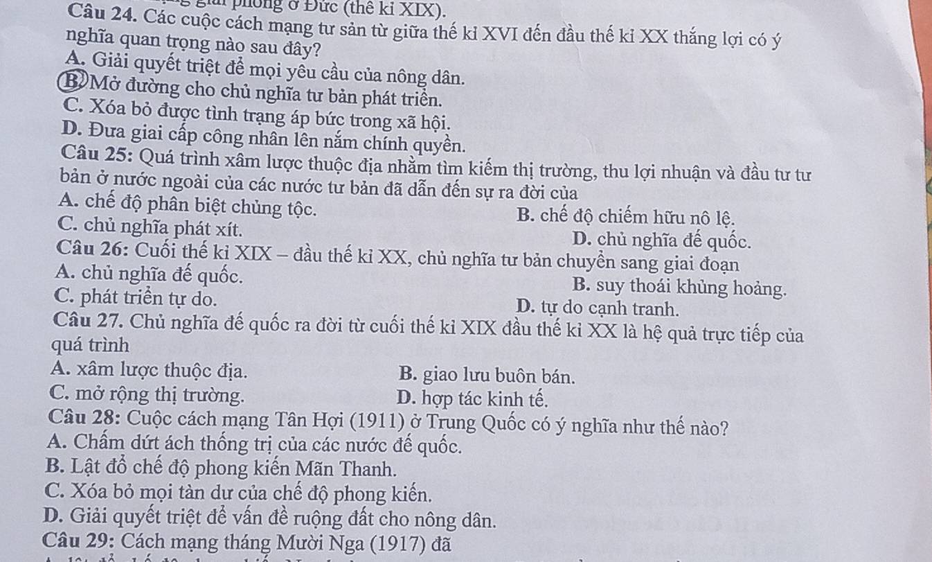 gả phòng ở Đức (thế kỉ XIX).
Câu 24. Các cuộc cách mạng tư sản từ giữa thế kỉ XVI đến đầu thế kỉ XX thắng lợi có ý
nghĩa quan trọng nào sau đây?
A. Giải quyết triệt để mọi yêu cầu của nông dân.
BMở đường cho chủ nghĩa tư bản phát triền.
C. Xóa bỏ được tình trạng áp bức trong xã hội.
D. Đưa giai cấp công nhân lên nắm chính quyền.
Câu 25: Quá trình xâm lược thuộc địa nhằm tìm kiếm thị trường, thu lợi nhuận và đầu tư tư
bản ở nước ngoài của các nước tư bản đã dẫn đến sự ra đời của
A. chế độ phân biệt chủng tộc. B. chế độ chiếm hữu nô lộ.
C. chủ nghĩa phát xít. D. chủ nghĩa đế quốc.
Câu 26: Cuối thế kỉ XIX - đầu thế kỉ XX, chủ nghĩa tư bản chuyền sang giai đoạn
A. chủ nghĩa đế quốc. B. suy thoái khủng hoảng.
C. phát triển tự do. D. tự do cạnh tranh.
Câu 27. Chủ nghĩa đế quốc ra đời từ cuối thế kỉ XIX đầu thế kỉ XX là hệ quả trực tiếp của
quá trình
A. xâm lược thuộc địa. B. giao lưu buôn bán.
C. mở rộng thị trường. D. hợp tác kinh tế.
Câu 28: Cuộc cách mạng Tân Hợi (1911) ở Trung Quốc có ý nghĩa như thế nào?
A. Chấm dứt ách thống trị của các nước đế quốc.
B. Lật đổ chế độ phong kiến Mãn Thanh.
C. Xóa bỏ mọi tàn dư của chế độ phong kiến.
D. Giải quyết triệt để vấn đề ruộng đất cho nông dân.
Câu 29: Cách mạng tháng Mười Nga (1917) đã