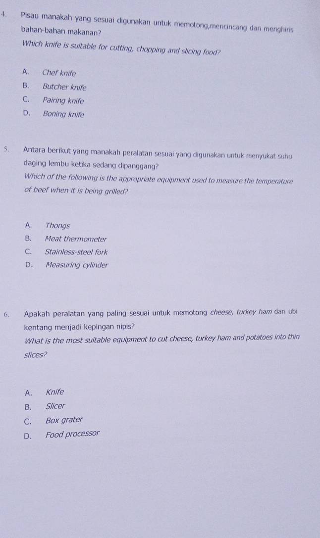 Pisau manakah yang sesuai digunakan untuk memotong,mencincang dan menghiris
bahan-bahan makanan?
Which knife is suitable for cutting, chopping and slicing food?
A. Chef knife
B. Butcher knife
C. Pairing knife
D. Boning knife
5. Antara berikut yang manakah peralatan sesuai yang digunakan untuk menyukat suhu
daging lembu ketika sedang dipanggang?
Which of the following is the appropriate equipment used to measure the temperature
of beef when it is being grilled?
A. Thongs
B. Meat thermometer
C. Stainless-steel fork
D. Measuring cylinder
6. Apakah peralatan yang paling sesuai untuk memotong cheese, turkey ham dan ubi
kentang menjadi kepingan nipis?
What is the most suitable equipment to cut cheese, turkey ham and potatoes into thin
slices?
A. Knife
B. Slicer
C. Box grater
D. Food processor