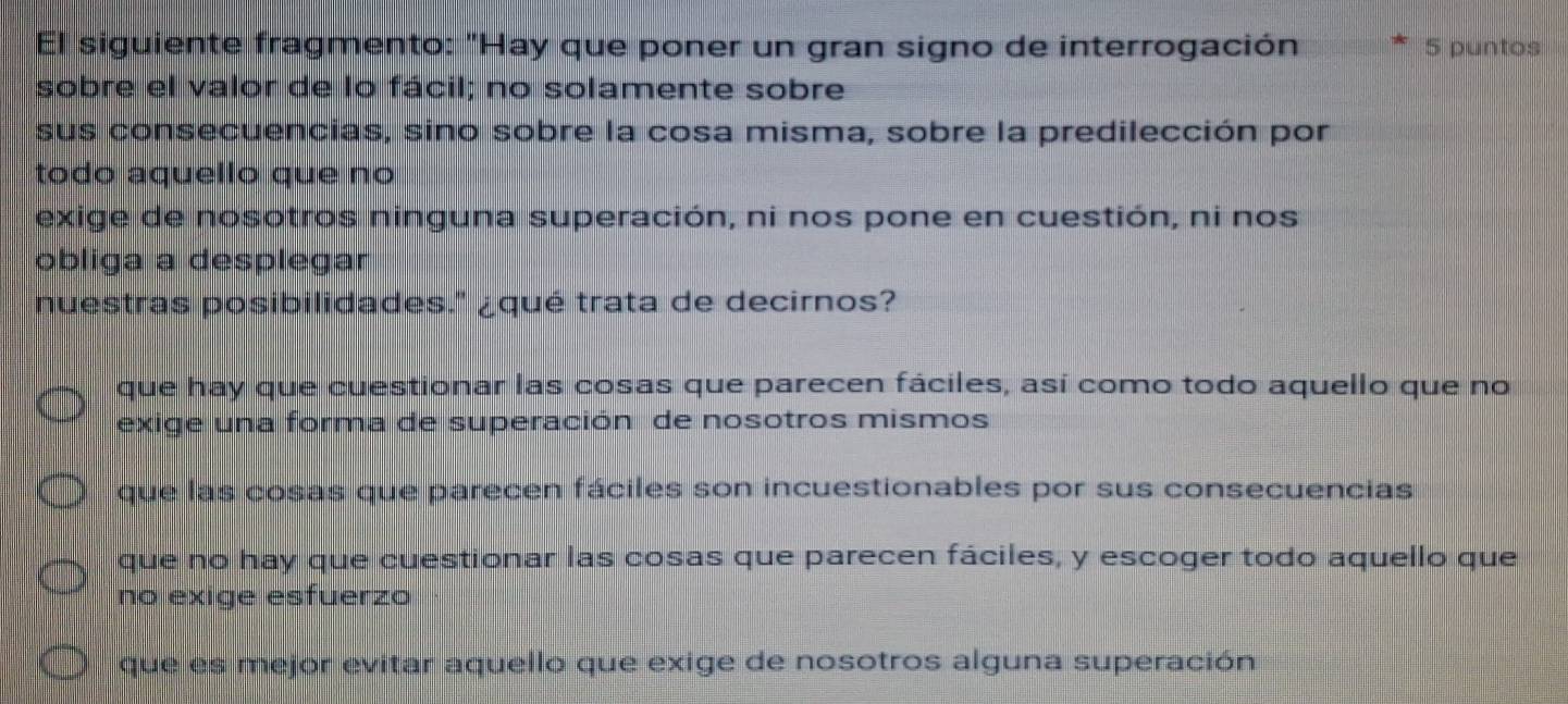 El siguiente fragmento: "Hay que poner un gran signo de interrogación 5 puntos
sobre el valor de lo fácil; no solamente sobre
sus consecuencias, sino sobre la cosa misma, sobre la predilección por
todo aquello que no
exige de nosotros ninguna superación, ni nos pone en cuestión, ni nos
obliga a desplegar
nuestras posibilidades." ¿qué trata de decirnos?
que hay que cuestionar las cosas que parecen fáciles, así como todo aquello que no
exige una forma de superación de nosotros mismos
que las cosas que parecen fáciles son incuestionables por sus consecuencias
que no hay que cuestionar las cosas que parecen fáciles, y escoger todo aquello que
no exige esfuerzo
que es mejor evitar aquello que exige de nosotros alguna superación