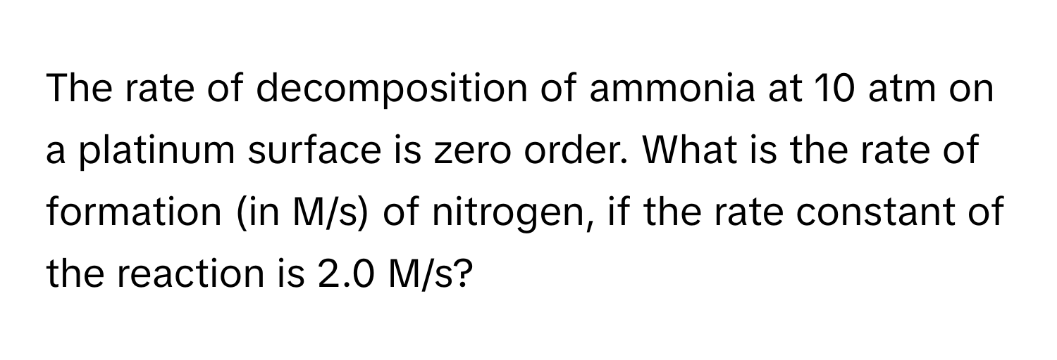 The rate of decomposition of ammonia at 10 atm on a platinum surface is zero order. What is the rate of formation (in M/s) of nitrogen, if the rate constant of the reaction is 2.0 M/s?