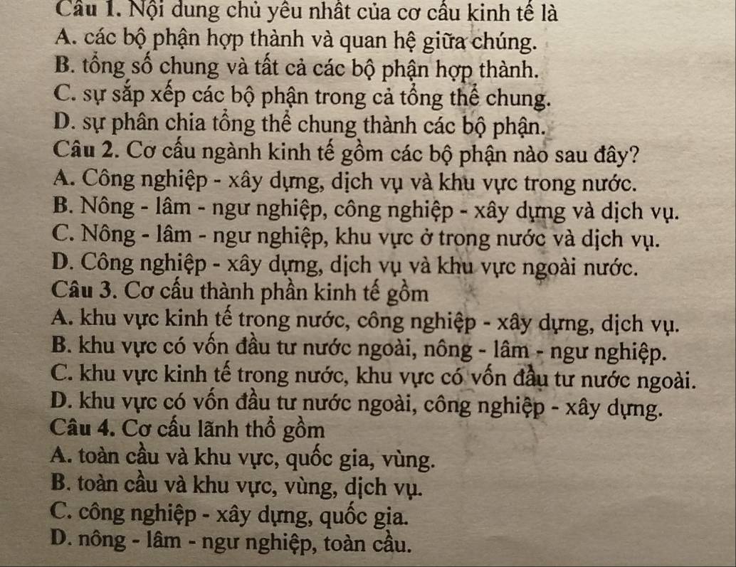 Cầu 1. Nội dung chủ yêu nhất của cơ cầu kinh tế là
A. các bộ phận hợp thành và quan hệ giữa chúng.
B. tổng số chung và tất cả các bộ phận hợp thành.
C. sự sắp xếp các bộ phận trong cả tổng thể chung.
D. sự phân chia tổng thể chung thành các bộ phận.
Câu 2. Cơ cấu ngành kinh tế gồm các bộ phận nào sau đây?
A. Công nghiệp - xây dựng, dịch vụ và khu vực trong nước.
B. Nông - lâm - ngư nghiệp, công nghiệp - xây dựng và dịch vụ.
C. Nông - lâm - ngư nghiệp, khu vực ở trong nước và dịch vụ.
D. Công nghiệp - xây dựng, dịch vụ và khu vực ngoài nước.
Câu 3. Cơ cấu thành phần kinh tế gồm
A. khu vực kinh tế trong nước, công nghiệp - xây dựng, dịch vụ.
B. khu vực có vốn đầu tư nước ngoài, nông - lâm - ngư nghiệp.
C. khu vực kinh tế trong nước, khu vực có vốn đầu tư nước ngoài.
D. khu vực có vốn đầu tư nước ngoài, công nghiệp - xây dựng.
Câu 4. Cơ cấu lãnh thổ gồm
A. toàn cầu và khu vực, quốc gia, vùng.
B. toàn cầu và khu vực, vùng, dịch vụ.
C. công nghiệp - xây dựng, quốc gia.
D. nông - lâm - ngư nghiệp, toàn cầu.