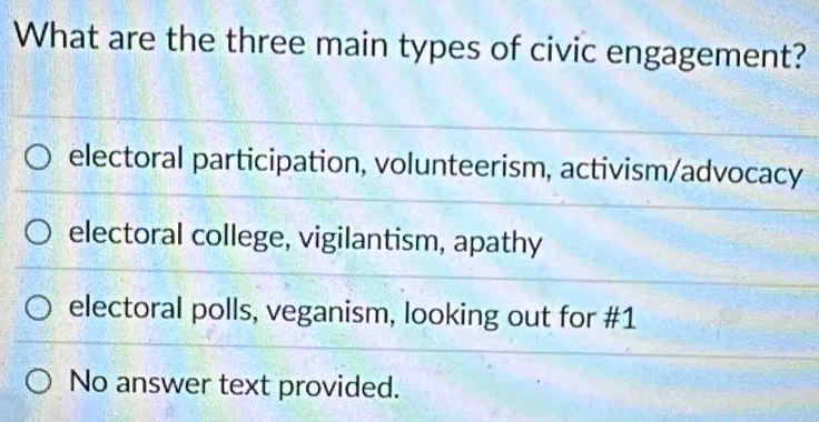 What are the three main types of civic engagement?
electoral participation, volunteerism, activism/advocacy
electoral college, vigilantism, apathy
electoral polls, veganism, looking out for #1
No answer text provided.