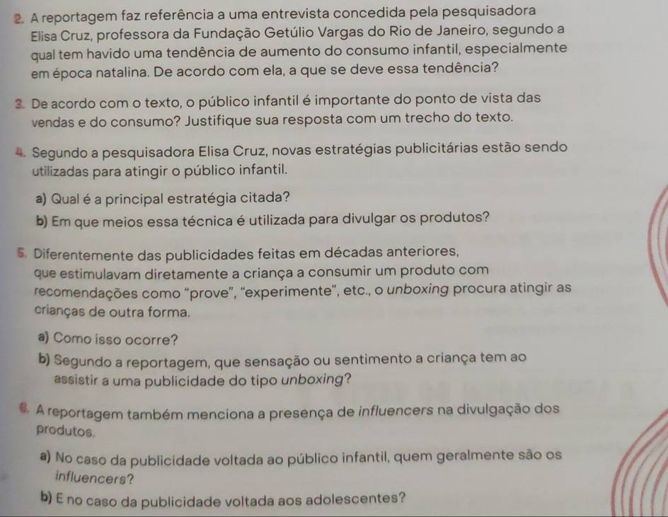 A reportagem faz referência a uma entrevista concedida pela pesquisadora 
Elisa Cruz, professora da Fundação Getúlio Vargas do Rio de Janeiro, segundo a 
qual tem havido uma tendência de aumento do consumo infantil, especialmente 
em época natalina. De acordo com ela, a que se deve essa tendência? 
3. De acordo com o texto, o público infantil é importante do ponto de vista das 
vendas e do consumo? Justifique sua resposta com um trecho do texto. 
4. Segundo a pesquisadora Elisa Cruz, novas estratégias publicitárias estão sendo 
utilizadas para atingir o público infantil. 
a) Qual é a principal estratégia citada? 
b) Em que meios essa técnica é utilizada para divulgar os produtos? 
5. Diferentemente das publicidades feitas em décadas anteriores, 
que estimulavam diretamente a criança a consumir um produto com 
recomendações como “prove”, “experimente”, etc., o unboxing procura atingir as 
crianças de outra forma. 
a) Como isso ocorre? 
b) Segundo a reportagem, que sensação ou sentimento a criança tem ao 
assistir a uma publicidade do tipo unboxing? 
. A reportagem também menciona a presença de influencers na divulgação dos 
produtos. 
a) No caso da publicidade voltada ao público infantil, quem geralmente são os 
influencers? 
b) E no caso da publicidade voltada aos adolescentes?