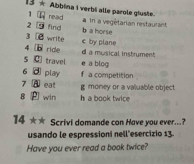 13 ★ Abbina i verbi alle parole giuste. 
1 read a in a vegétarian restaurant 
2 find b a horse 
3 write c by plane 
4 b ride d a musical instrument 
5 c travel e a blog 
6 . play f a competition . 
7 eat g money or a valuable object 
8 win h a book twice 
14 Scrivi domande con Have you ever...? 
usando le espressioni nell’esercizio 13. 
Have you ever read a book twice?