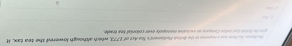 The Boston Tea Party was a response to the British Parliament's Tea Act of 1773, which although lowered the tea tax, it 
gave the British East Indian Company an exclusive monopoly over colonial tea trade. 
Jve 
Palse