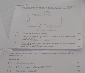 QUESTOW 8 Tet on a new page)
in the circult below the beltery has an smf (1) of 12 V and an inemal
rexsetce of o2σ. The resisratces of the coanecting was are negigible
Define the term amd of a battery (2)
Swrich S is open. A high-resistance voltmeter is connected across
a /  2 points a and 
What will the reading on the voltmeter be? (1)
Swtch 8 is now closed. The same voltmeter is now connected
8. 1. 3 across ponts c and d
What will the reading on the vortmerer be? (1)
bnd B
battery is tt. 7 V When switch S is closed, te potential difference across the terminals of the
Calculate the
8. 1.4 Current in the battery
(3)
8 15 Effective resistance of the parallel branch (2)
B. 1.6  Resistance of resistor R
(4)