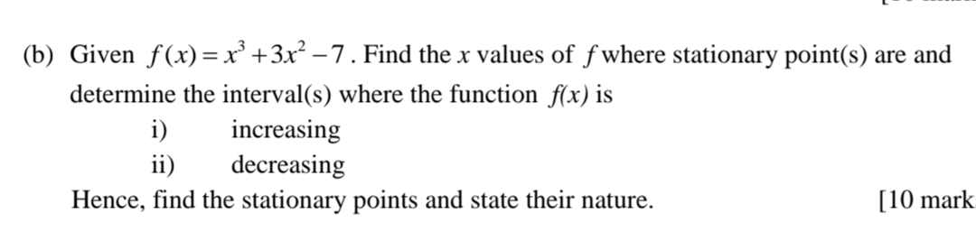 Given f(x)=x^3+3x^2-7. Find the x values of f where stationary point(s) are and 
determine the interval(s) where the function f(x) is 
i) increasing 
ii) decreasing 
Hence, find the stationary points and state their nature. [10 mark