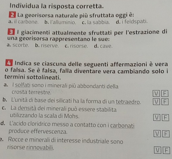 Individua la risposta corretta.
L La georisorsa naturale più sfruttata oggi è:
a. il carbone. b. l'alluminio. c. la sabbia. d. i feldspati.
É l giacimenti attualmente sfruttati per l'estrazione di
una georisorsa rappresentano le sue:
a. scorte. b. riserve. c. risorse. d. cave.
L y Indica se ciascuna delle seguenti affermazioni è vera
o falsa. Se è falsa, falla diventare vera cambiando solo i
termini sottolineati.
a. I solfati sono i minerali più abbondanti della
crosta terrestre.
V F
b. L'unità di base dei silicati ha la forma di un tetraedro. V F
c. La densità dei minerali può essere stabilita
utilizzando la scala di Mohs. V F
d. L’acido cloridrico messo a contatto con i carbonati
produce effervescenza. V F
e. Rocce e minerali di interesse industriale sono
risorse rinnovabili. V F