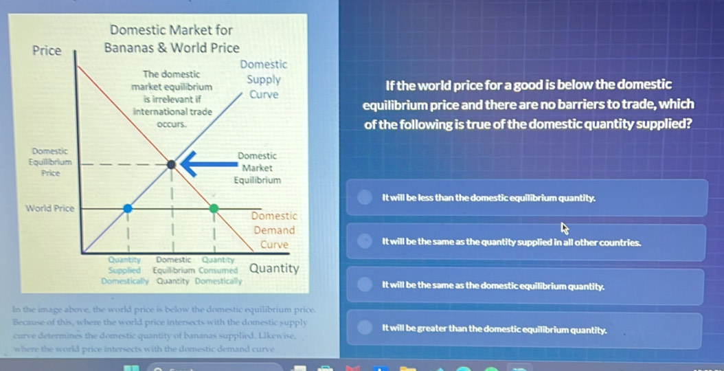 Domestic Market for
Price
If the world price for a good is below the domestic
equilibrium price and there are no barriers to trade, which
of the following is true of the domestic quantity supplied?
Domestic
Equilibrium
It will be less than the domestic equilibrium quantity.
Wor
It will be the same as the quantity supplied in all other countries.
Domestically Quantity Domestically It will be the same as the domestic equilibrium quantity.
In the image above, the world price is below the domestic equilibrium price.
Bearuse of this, where the world price intersects with the domestic supply It will be greater than the domestic equilibrium quantity.
curve determines the domestic quantity of bananas supplied. Likewise, 
where the world price intersects with the domestic demand curve