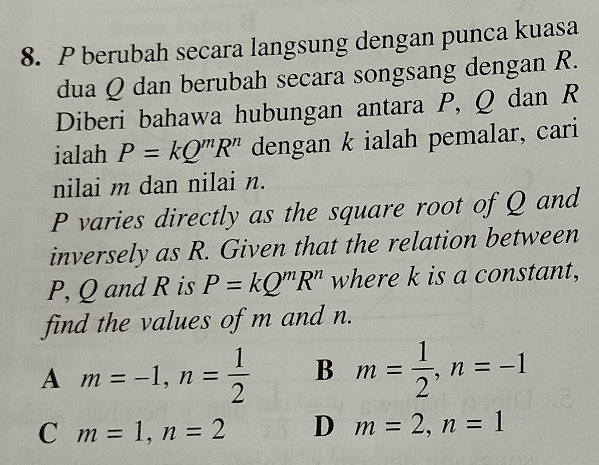 berubah secara langsung dengan punca kuasa
dua Q dan berubah secara songsang dengan R.
Diberi bahawa hubungan antara P, Q dan R
ialah P=kQ^mR^n dengan k ialah pemalar, cari
nilai m dan nilai n.
P varies directly as the square root of Q and
inversely as R. Given that the relation between
P, Q and R is P=kQ^mR^n where k is a constant,
find the values of m and n.
A m=-1, n= 1/2 
B m= 1/2 , n=-1
C m=1, n=2
D m=2, n=1