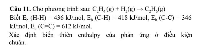 Cho phương trình sau: C_2H_4(g)+H_2(g)to C_2H_6(g)
Biết E_b(H-H)=436kJ/mol, E_b(C-H)=418kJ/mol, E_b(C-C)=346
kJ/mol, E_b(C=C)=612kJ/mol. 
Xác định biển thiên enthalpy của phản ứng ở điều kiện 
chuẩn.