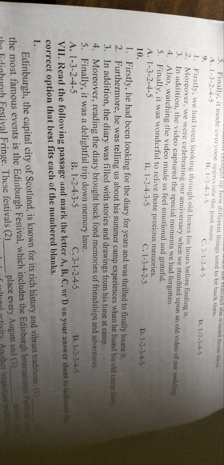 en she realized she missed those days.
On brought up how different things used to be back then.
5. Finally, it made everyone appreciate the past more.
A. 1 -3 -2 -4 -5 B. 1 -2 -4 -3 -5 D. 1-2 -3 -4-5
9. C. 3 -1 -2 -4 -5
1. Firstly, we had been looking through old boxes for hours before finding it.
2. Moreover, we were celebrating our anniversary when we stumbled upon an old video of our wedding
3. In addition, the video captured the special moments we had forgotten.
4. Also, watching the video made us feel emotional and grateful.
5. Finally, it was wonderful to relive those precious memories.
A. 1 -3 2-4 -5 B. 1 -2 -4 -3 -5 C. 1 -3 -4 -2 -5 D. 1 -2 -3 -4 -5
10.
1. Firstly, he had been looking for the diary for years and was thrilled to finally locate it.
2. Furthermore, he was telling us about his summer camp experiences when he found his old camp diary
3. In addition, the diary was filled with stories and drawings from his time at camp.
4. Moreover, reading the diary brought back fond memories of friendships and adventures.
5. Finally, it was a delightful trip down memory lane.
A. 1-3 -2-4-5 B. 1 -2 -4 -3 -5 C. 3 -1 -2 -4 -5 D. 1 -2 -3 - 4-5
VII. Read the following passage and mark the letter A, B, C, or D on your answer sheet to indicate the
correct option that best fits each of the numbered blanks.
1.
Edinburgh, the capital city of Scotland, is known for its rich history and vibrant traditions. (1)_
a
the most famous events is the Edinburgh Festival, which includes the Edinburgh International Festival ent
the Edinburgh Festival Fringe. These festivals (2) _place every August and (3)_ artists a
a ctivity. Another important tracat o