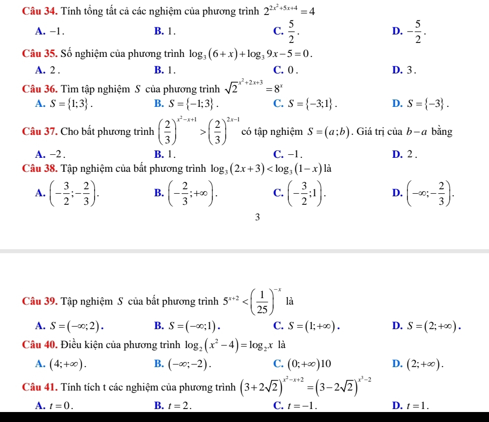 Tính tổng tất cả các nghiệm của phương trình 2^(2x^2)+5x+4=4
A. -1. B. 1. C.  5/2 . D. - 5/2 .
Câu 35. Số nghiệm của phương trình log _3(6+x)+log _39x-5=0.
A. 2 . B. 1. C. 0 . D. 3 .
Câu 36. Tìm tập nghiệm S của phương trình sqrt 2^((x^2)+2x+3)=8^x
A. S= 1;3 . B. S= -1;3 . C. S= -3;1 . D. S= -3 .
Câu 37. Cho bất phương trình ( 2/3 )^x^2-x+1>( 2/3 )^2x-1 có tập nghiệm S=(a;b). Giá trị ciab-a bǎng
A. -2 . B. 1. C. −1. D. 2 .
Câu 38. Tập nghiệm của bất phương trình log _3(2x+3) là
A. (- 3/2 ;- 2/3 ). (- 2/3 ;+∈fty ). (- 3/2 ;1). (-∈fty ;- 2/3 ).
B.
C.
D.
3
Câu 39. Tập nghiệm S của bất phương trình 5^(x+2) là
A. S=(-∈fty ;2). B. S=(-∈fty ;1). C. S=(1;+∈fty ). D. S=(2;+∈fty ).
Câu 40. Điều kiện của phương trình log _2(x^2-4)=log _2x là
A. (4;+∈fty ). B. (-∈fty ;-2). C. (0;+∈fty )10 D. (2;+∈fty ).
Câu 41. Tính tích t các nghiệm của phương trình (3+2sqrt(2))^x^2-x+2=(3-2sqrt(2))^x^3-2
A. t=0. B. t=2. C. t=-1. D. t=1.