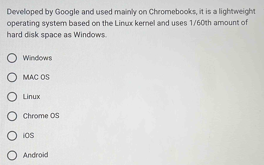 Developed by Google and used mainly on Chromebooks, it is a lightweight
operating system based on the Linux kernel and uses 1/60th amount of
hard disk space as Windows.
Windows
MAC OS
Linux
Chrome OS
iOS
Android