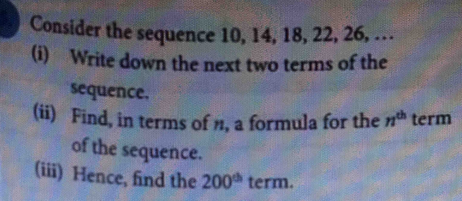 Consider the sequence 10, 14, 18, 22, 26, … 
(i) Write down the next two terms of the 
sequence. 
(ii) Find, in terms of n, a formula for the n^(th) term 
of the sequence. 
(iii) Hence, find the 200^(th) term.