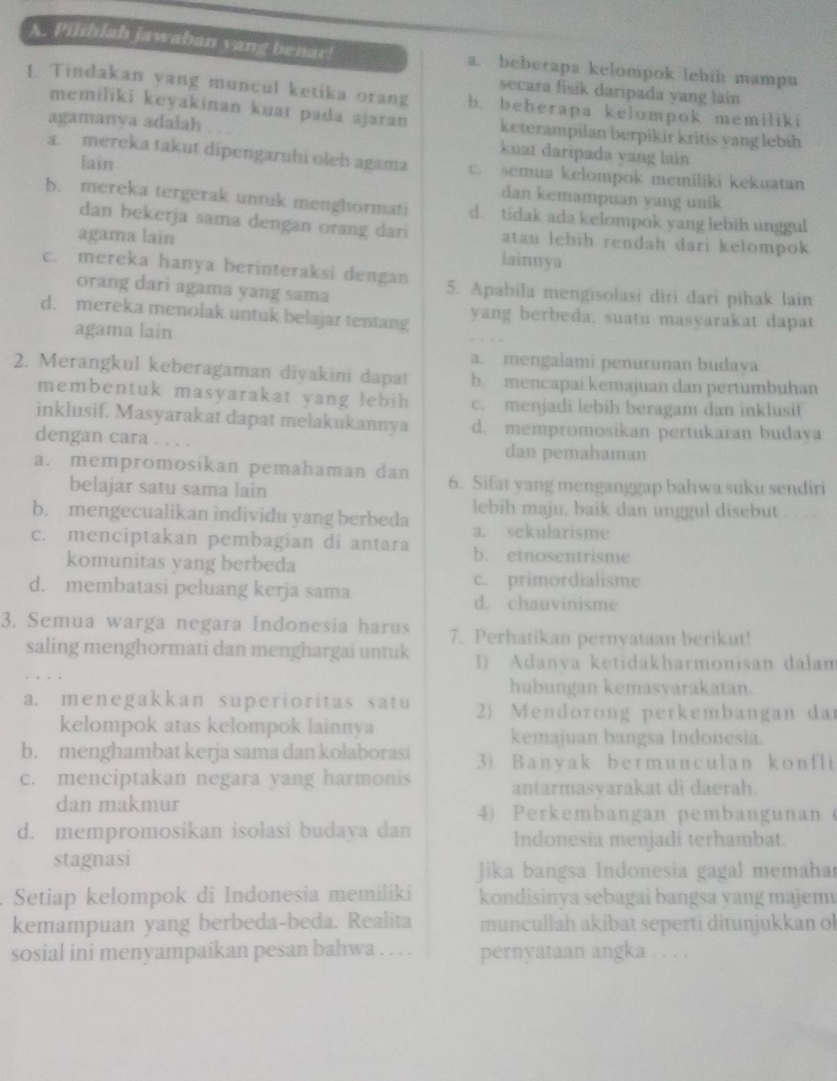 Pilihlah jawaban yang benar! a. beberapa kelompok lebin mampu
secara fisik daripada yang lain 
1. Tindakan yang muncul ketika orang b. beberapa kelompok memiliki
memiliki keyakinan kuat pada ajaran keterampilan berpikir kritis yang lebíh
agamanva adalah
kuat daripada yang lain
a. mereka takut dipengaruhi oleh agama c. semua kelompok memiliki kekuatan
lain dan kemampuan yang unik
b. mereka tergerak untuk menghormati d. tidak ada kelompok yang lebih unggul
dan bekerja sama dengan orang dari atan lebih rendah dari kelompok
agama lain lainnya
c. mereka hanya berinteraksi dengan
orang dari agama yang sama
5. Apabila mengisolasi diri dari pihak lain
d. mereka menolak untuk belajar tentang  yang berbeda. suatu masyarakat dapat
agama lain
a. mengalami penurunan budava
2. Merangkul keberagaman diyakini dapat b. mencapai kemajuan dan pertumbuhan
membentuk masyarakat yang lebih c. menjadi lebih beragam dan inklusif
inklusif. Masyarakat dapat melakukannya d. mempromosikan pertukaran budava
dengan cara . . . . dan pemahaman
a. mempromosikan pemahaman dan 6. Sifat yang menganggap bahwa suku sendiri
belajar satu sama lain
lebih maju, baik dan unggul disebut . . . .
b. mengecualikan individu yang berbeda a. sekularisme
c. menciptakan pembagian di antara b. etnosentrisme
komunitas yang berbeda
d. membatasi peluang kerja sama
c. primordialisme
d. chauvinisme
3. Semua warga negara Indonesia harus 7. Perhatikan pernyataan berikut!
saling menghormati dan menghargai untuk 1) Adanva ketidakharmonisan dalan
hubungan kemasvarakatan.
a. menegakkan superioritas satu  2) Mendorong perkembangan dar
kelompok atas kelompok lainnya
kemajuan bangsa Indonesia.
b. menghambat kerja sama dan kolaborasi 3) Banvak bermunculan konfli
c. menciptakan negara yang harmonis
antarmasyarakat di daerah.
dan makmur
4) Perkembangan pembangunan (
d. mempromosikan isolasi budaya dan
Indonesia menjadi terhambat.
stagnasi
Jika bangsa Indonesia gagal memahar
Setiap kelompok di Indonesia memiliki kondisinya sebagai bangsa yang majemu
kemampuan yang berbeda-beda. Realita muncullah akibat seperti ditunjukkan ol
sosial ini menyampaikan pesan bahwa . . . . pernyataan angka . . . .