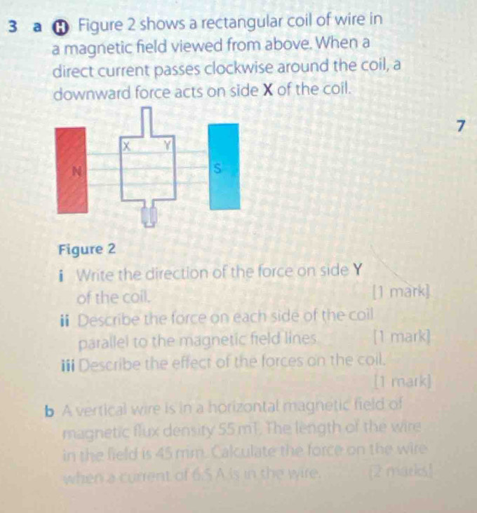 a Figure 2 shows a rectangular coil of wire in 
a magnetic field viewed from above. When a 
direct current passes clockwise around the coil, a 
downward force acts on side X of the coil. 
7 
Figure 2 
Write the direction of the force on side Y
of the coil. [1 mark] 
# Describe the force on each side of the coil 
parallel to the magnetic field lines [1 mark] 
i Describe the effect of the forces on the coil. 
[1 mark] 
b A vertical wire is in a horizontal magnetic field of 
magnetic flux density 55 mT. The length of the wire 
in the field is 45 mm. Calculate the force on the wire 
when a current of 6.5 A is in the wire. [2 marks!