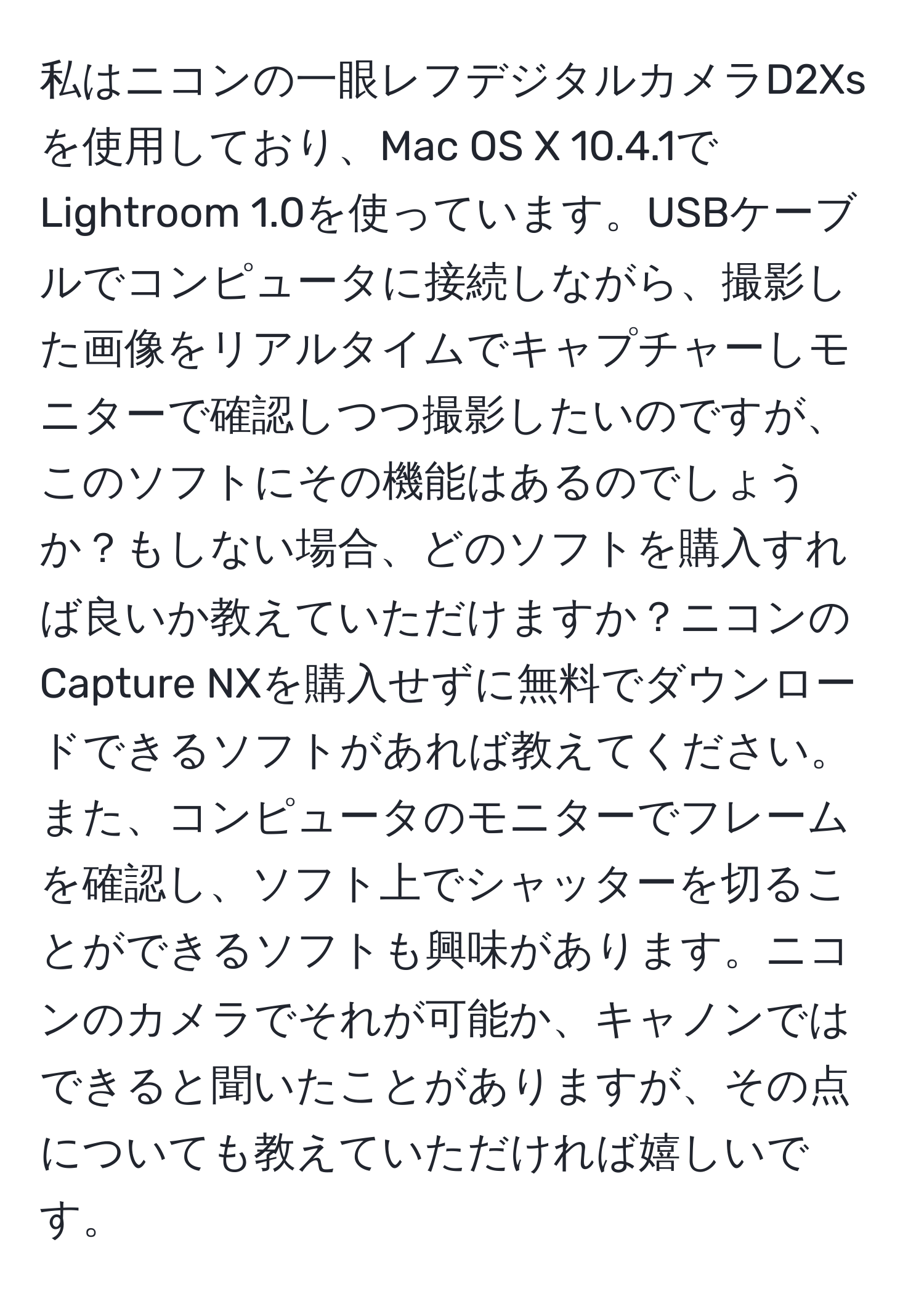 私はニコンの一眼レフデジタルカメラD2Xsを使用しており、Mac OS X 10.4.1でLightroom 1.0を使っています。USBケーブルでコンピュータに接続しながら、撮影した画像をリアルタイムでキャプチャーしモニターで確認しつつ撮影したいのですが、このソフトにその機能はあるのでしょうか？もしない場合、どのソフトを購入すれば良いか教えていただけますか？ニコンのCapture NXを購入せずに無料でダウンロードできるソフトがあれば教えてください。また、コンピュータのモニターでフレームを確認し、ソフト上でシャッターを切ることができるソフトも興味があります。ニコンのカメラでそれが可能か、キャノンではできると聞いたことがありますが、その点についても教えていただければ嬉しいです。