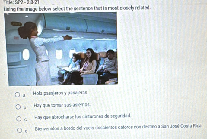 Title: SP2 - 2,8-21
Using the image below select the sentence that is most closely related.
a Hola pasajeros y pasajeras.
b Hay que tomar sus asientos.
C Hay que abrocharse los cinturones de seguridad.
d Bienvenidos a bordo del vuelo doscientos catorce con destino a San José Costa Rica.